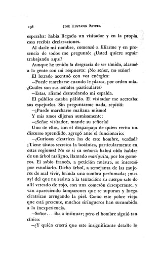 JOSÉ EUSTASIO ltIVEIlA
esperaba: había llegado un visitador y en la propia.
casa recibía declaraciones.
Al darle mi nombre, comenzó a filiarme y en pre-·
sencia de todos me preguntó: ¿Usted quiere seguir-
trabajando aquí?
Aunque he tenido la desgracia de ser tímido, alarmé-
a la gente con mi respuesta: ¡No señor, no señor!
El letrado acentuó con voz enérgica:
-Puede marcharse cuando le plazca, por orden mía~
¿Cuáles son sus señales particulares?
-Estas, afirmé desnudando mi espalda.
El público estaba pálido. El visitador me acercaba:
sus espejuelos. Sin preguntarme nada, repitió:
-¡Puede marcharse mañana mismo!
y mis amos dijeron sumisamente:
-¡Señor visitador, mande su señoría!
Uno de ellos, con el desparpajo de quien recita UllI
discurso aprendido, agregó ante el funcionario:
-¿Curiosas cicatrices las de este hombre, verdad?-
¡Tiene tántos secretos la botánica, particularmente en
estas regiones! No sé si su señoría habrá oído hablar
de un árbol maligno, llamado mariquita, por los game-
ros. El sabio francés, a petición nuéstra, se interesó,
por estudiarlo. Dicho árbol, a semejanza de las muje-
res de mal vivir, brinda una sombra perfumada; ¡mas
ay! del que no resista a la tentación: su cuerpo sale de"
allí veteado de rojo, con una comezón desesperante, y
van apareciendo lamparones que se supuran y luego-
cicatrizan arrugando la piel. Como este pobre viejo-
que está presente, muchos siringueros han sucumbido.
a la inexperiencia.
-Señor ... iba a insinuar; pero el hombre siguió tan
cínico:
-¿Y quién creerá que este insignificante detalle le-
 