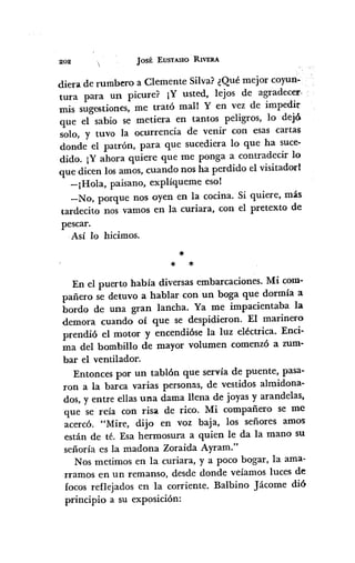 202 JOSÉ EUSTASIO RIVERA
diera de rumbero a Clemente Silva? ¿Qué mejor coyun-
tura para un picure? ¡Y usted, lejos de agradecer e
mis sugestiones, me trató mall Y en vez de impedir
que el sabio se metiera en tantos peligros, lo dejó.
solo, y tuvo la ocurrencia de venir con esas cartas
donde el patrón, para que sucediera lo que ha suce-
dido. iY ahora quiere que me ponga a contradecir lo
que dicen los amos, cuando nos ha perdido el visitadorl
-¡Hola, paisano, explíqueme eso!
-No, porque nos oyen en la cocina. Si quiere, más
tardecito nos vamos en la curiara, con el pretexto de
pescar.
Así lo hicimos.
*
* *
En el puerto había diversas embarcaciones. Mi com-
pañero se detuvo a hablar con un boga que dormía a
bordo de una gran lancha. Ya me impacientaba la
demora cuando oí que se despidieron. El marinero
prendió el motor y encendióse la luz eléctrica. Enci-
ma del bombillo de mayor volumen comenzó a zum-
bar el ventilador.
Entonces por un tablón que servía de puente, pasa-
ron a la barca varias person~s, de vestidos almidona-
dos, y entre ellas una dama llena de joyas y arandelas,
que se reía con risa de rico. Mi compañero se me
acercó. "Mire, dijo en voz baja, los señores amos
están de té. Esa hermosura a quien le da la mano su
señoría es la madona Zoraida Ayram."
Nos metimos en la curiara, y a poco bogar, la ama-
rramos en un remanso, desde donde veíamos luces de
focos reflejados en la corriente. Balbino Jácome dió
principio a su exposición:
 