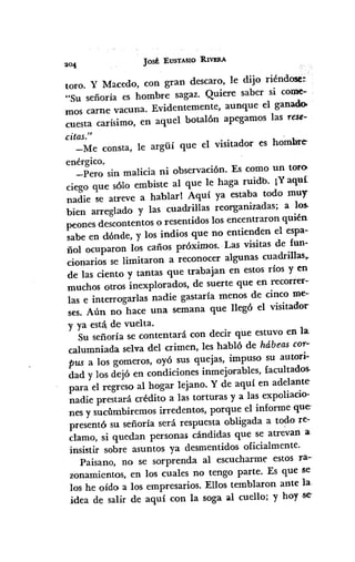 JOSÉ :EUSTASIO RIVJ!RA
toro. y Macedo, con gran descaro, le dijo riéndose::
"Su señoría es hombre sagaz. Quiere saber si CODre'"
mos carne vacuna. Evidentemente, aunque el ganadoo
cuesta carísimo, en aquel botalón apegamos las re$t:-
citas."
-Me consta, le argiií que el visitador es hombre
enérgico,
-Pero sin malicia ni observación. Es como un toro
ciego que sólo embiste al que le haga ruidb. ¡Yaquí
nadie se atreve a hablar I Aquí ya estaba todo muy
bien arreglado y las cuadrillas reorganizadas; a los.
peones descontentos o resentidos los encentraron quién
sabe en dónde, y los indios que no entienden el espa-
ñol ocuparon los caños próximos.-Las visitas de fun-
cionarios se limitaron a reconocer algunas cuadrillas•.
de las ciento y tantas que trabajan en estos ríos yen
muchos otros inexplorados, de suerte que en recorrer--
las e interrogarlas nadie gastaría menos de cinco me--
sesoAún no hace una semana que llegó el visitador
y ya está.de vuelta.
Su señoría se contentará con decir que estuvo en la
calumniada selva del crimen, les habló de hábeas cor--
pus a los gomeros, oyó sus quejas, impuso su autori-
dad y los dejó en condiciones inmejorables, facuItados.
para el regreso al hogar lejano. Y de aquí en adelante
nadie prestará crédito a las torturas y a las expoliacio-
nes y sucumbiremos irredentos, porque el informe que
presentó su señoría será respuesta obligada a todo re-
clamo, si quedan persona$ cándidas que se atrevan a
insistir sobre asuntos ya desmentidos oficialmente.
Paisano, no se sorprenda al escucharme estos ra-
zonamientos, en los cuales no tengo parte. Es que se
los he oído a los empresarios. Ellos temblaron ante la-
idea de salir de aquí con la soga al cuello; y hoy se
 