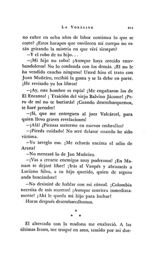 LA VORÁGINE 211
no cubre en ocho años de labor continua lo que se
copie? ¿Estos harapos que envilecen mi cuerpo no es-
tán gritando la miseria en que viví siempre?
-y el robo de tu hijo ...
-¡Mi hijo no roba! ¡Aunque haya crecido entrf'
bandoleros! No lo confunda con los demás. ¡El no le
ha vendido caucho ninguno! Usted hizo el trato con
Juan Muñeiro, recibió la goma y se la debe en parte.
¡He revisado yo los libros!
-¡Ay, este hombre es espía! ¡Me engañaron los de
El Encanto! ¡ Traición del viejo Balvino Jácome! ¡Pe-
ro de mí no te burlarás! ¡Cuando desembarquemos,
te haré prender!
-¡Sí, que me entreguen al juez Valcárcel, para
quien llevo graves revelaciones!
-¡Alál ¿Piensas meterme en nuevos embrollos?
-¡Pierda cuidado! No seré delator cuando he sido-
víctima.
-Yo arreglo eso. ¡Me echarás encima el odio de
Arana!
-No mentaré lo de Jan Muñeiro.
-¡Vas a crearte enemigos muy poderosos! ¡En Ma-
naos te dejaré libre! ¡Irás al Vaupés y abrazarás a
Luciano Silva, a tu hijo querido, quien de seguro
anda buscándote!
-No desistiré de hablar con mi cónsul. ¡Colombia
necesita de mis secretosl ¡Aunque muriera inmediata-
mente! jAhí le queda mi hijo para luchar!
. Horas después desembarcábamos.
*
* *
El altercado con la madona me enalteció. A las
últimas frases, me troqué en amo, temido por mi due-
 
