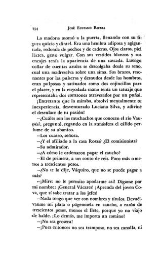 ~54 JOSÉ EUSTASIO RIVJ!1lA
La madona asomó 'a la puerta, llenando con su'fi-
gura quicio y dintel. Era una hembra adiposa y agigan"
tada, redonda de pechos y de caderas. Ojos claros, piel
láctea, gesto vulgar. Con sus vestidos blancos y sus
encajes tenía la apariencia de una cascada. Luengo
-collar de cuentas azules se descolgaba desde su seno,
-cualuna madreselva sobre una sima. Sus brazos, reso-
nantes por las pulseras y desnudos desde los hombros,
eran pulposos y satinados como dos cojincillos para
el placer, y en la enyodada mano tenía un tatuaje que
representaba dos corazones atravesados por un puñal.
¡Entretanto que la miraba, absolví melltalmente tu
inexperiencia, desventurado Luciano Silva, y adiviné
el desenlace de tu pasión!
-¿Cuáles son los muchachos que conocen el río Vau-
pés?, preguntó, regando en la atmósfera el cálido per-
fume de su abanico.
-Los cuatro, señora.
-¿Y el afiliado a la casa Rosas? ¿El comisionista?
-Su admirador.
-¿A cómo le ordenaron pagar el caucho?
-El de primera, a un conto de reis. Poco más o me~
1105 a trescientos pesos.
-¿No te lo dije, Váquiro, que no se puede pagar a
más?
-¡Mire: no le pennito apodarme así! Dígame por
mi nombre: ¡General Vácares! ¡Aprenda del joven Co-
va, que sí sabe tratar a los jefes!
-Nada tengo que ver con nombres y títulos. Devuél-
vanme mi plata o págenmela en caucho, a razón de
trescientos pesos, menos el flete, porque yo no viajo
,(lebalde. ¡Lo demás, me importa un comino!
-¡No sea grosera!
- j Pues entonces no sea tramposo, no sea canalla, ni
 