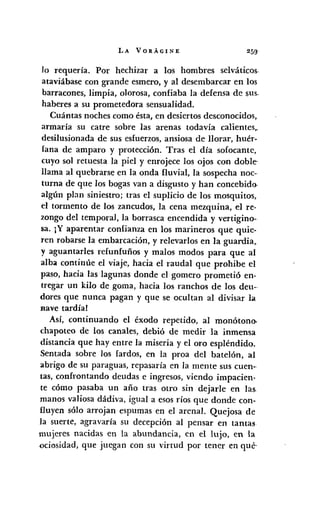 LA VORÁGINE
lo requería. Por hechizar a los hombres selváticos.
ataviábase con grande esmero, y al desembarcar en los
barracones, limpia, olorosa, confiaba la defensa de sus.
haberes a su prometedora sensualidad.
Cuántas noches como ésta, en desiertos desconocidos,
armaría su catre sobre las arenas todavía calientes,.
desilusionada de sus esfuerzos, ansiosa de llorar, huér-
lana de amparo y protección. Tras el día sofocante,
cuyo sol retuesta la piel y enrojece los ojos con doble'
llama al quebrarse en la onda fluvial, la sospecha noc--
turna de que los bogas van a disgusto y han concebido>
algún plan siniestro; tras el suplicio de los mosquitos,
el tormento de los zancudos, la cena mezquina, el re-
zongo del temporal, la borrasca encendida y vertigino-
sa. JY aparentar confianza en los marineros que quie-
ren robarse la embarcación, y relevarIos en la guardia,
y aguantarles refunfuñas y malos modos para que al
alba continúe el viaje, hacia el raudal que prohibe el
paso, hacia las lagunas donde el gomero prometió en-
tregar un kilo de goma, hacia los ranchos de los deu--
dores que nunca pagan y que se ocultan al divisar la
nave tardía!
Así, continuando el éxodo repetido, al monótono,
chapoteo de los canales, debió de medir la inmensa
distancia que hay entre la miseria y el oro espléndido.
Sentada sobre los fardos, en la proa del batelón, al
abrigo de su paraguas, repasaría en la mente sus cuen--
tas, confrontando deudas e ingresos, viendo impacien-
te cómo pasaba un año tras otro sin dejarle en las.
manos valiosa dádiva, igual a esos ríos que donde con-
fluyen sólo arrojan espumas en el arenal. Quejosa de
la suerte, agravaría su decepción al pensar en tantas
mujeres nacidas en la abundancia, en el lujo, en la
oci~sidad, que juegan con su virtud por tener en qué,
 