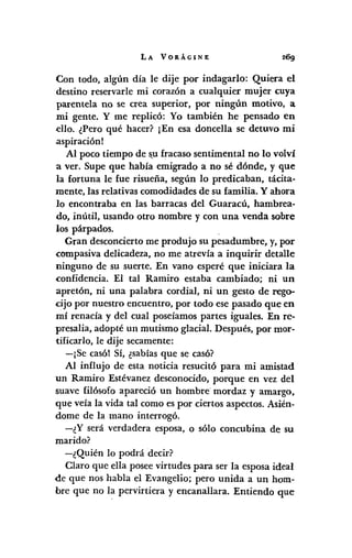 LA VORÁGINE
Con todo, algún día le dije por indagado: Quiera el
destino reservarle mi corazón a cualquier mujer cuya
parentela no se crea superior, por ningún motivo, a
mi gente. Y me replicó: Yo también he pensado en
ello. ¿Pero qué hacer? ¡En esa doncella se detuvo mi
.aspiraciónl
Al poco tiempo de s,ufracaso sentimental no lo volví
a ver. Supe que había emigrado a no sé dónde, y que
la fortuna le fue risueña, según lo predicaban, tácita-
mente, las relativas comodidades de su familia. Y ahora
10 encontraba en las barracas del Guaracú, hambrea-
do, inútil, usando otro nombre y con una venda sobre
los párpados.
Gran desconcierto me produjo su pesadumbre, y, por
compasiva delicadeza, no me atrevía a inquirir detalle
ninguno de su suerte. En vano esperé que iniciara la
confidencia. El tal Ramiro estaba cambiado; ni un
apretón, ni una palabra cordial, ni un gesto de rego-
cijo por nuestro encuentro, por todo ese pasado que en
mí renacía y del cual poseíamos partes iguales. En rc-
presalia, adopté un mutismo glacial. Después, por mor-
tificarlo, le dije secamente:
-¡Se casól Sí, ¿sabíasque se casó?
Al influjo de esta noticia resucitó para mi amistad
un Ramiro Estévanez desconocido, porque en vez del
suave filósofo apareció un hombre· mordaz y amargo,
que veía la vida tal como es por ciertos aspectos. Asién-
dome de la mano interrogó.
-¿Y será verdadera esposa, o sólo concubina de su
marido?
-¿Quién lo podrá decir?
Claro que ella posee virtudes para ser la esposa ideal
de que nos habla el Evangelio; pero unida a un hom-
bre que no la pervirtiera y encanallara. Entiendo que
 