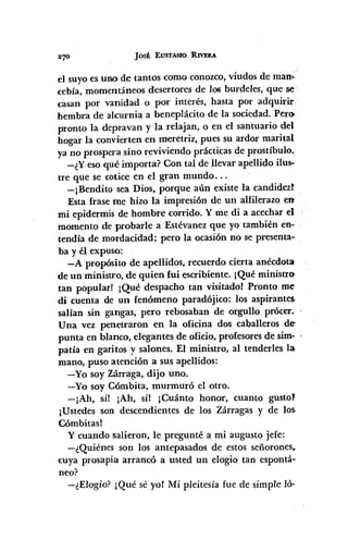 JOSÉ EUSTASIO, RIVERA
el suyoes uno de tantos como conozco,viudos de man;
cebía, momentáneos desertores de 106 burdeles, que se
casan por vanidad o por interés, hasta por adquirir
hembra de alcurnia a beneplácito de la sociedad. PerOo
pTonto la depravan y la relajan, o en el santuario del
hogar la convierten en meretriz, pues su ardor marital
ya no prospera sino reviviendo prácticas de prostíbulo.
-¿Yeso qué importa? Con tal de llevar apellido ilus·
tre que se cotice en el gran mundo ...
-¡Bendito sea Dios, porque aún existe la candidezt
Esta frase me hizo la impresión de un alfilerazo en
mi epidermis de hombre corrido. Y me di a acechar el
momento de probarle a Estévanez que yo también en-
tendía de mordacidad; pero la ocasión no se presenta-
ba y él expuso:
-A propósito de apellidos, recuerdo cierta anécdota
de un ministro, de quien fui escribiente. ¡Qué ministro
tan popular! ¡Qué despacho tan visitado! Pronto me
di cuenta de un fenómeno paradójico: los aspirantes
salían sin gangas, pero rebosaban de orgullo prócer.
Una vez penetraron en la oficina dos caballeros de
punta en blanco, elegantes de oficio, profesoresde sim- ,
pada en garitos y salones. El ministro, al tenderles la
mano, puso atención a sus apellidos:
-Yo soy Zárraga, dijo uno.
-Yo soy Cómbita, murmuró el otro.
-¡Ah, sí! ¡Ah, síl ¡Cuánto honor, cuanto gusto'
¡Ustedes son descendientes de los Zárragas y de los
Cómbitasl
y cuando salieron, le pregunté a mi augusto jefe:
-¿Quiénes son los antepasados de estos señorones.
cuya prosapia arrancó a usted un elogio tan espontá-
neo?
-¿Elogio? ¡Qué sé yol Mi pleitesía fue de simple ló-
 