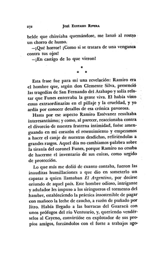 JoSÉ EUSTASIO :RIYERA
beIde que chirriaba quemándose, me lanzó al rostJ;o
un chorro de humo.
-¡Qué horrorl ¡Como si se tratara de una venganza
contra tus ojos!
-¡En castigo de lo que vieronl
*
* *
Esta frase fue para mí una revelación: Ramiro era
el hombre que, según don Clemente Silva, presenció
las tragedias de San Fernando del Atabapo y solía rela·
tar que Funes enterraba la gente viva. El había visto
cosas extraordinarias en el pillaje y la crueldad, y yo
ardía por conocer detalles de esa crónica pavorosa.
Hasta por ese aspecto Ramiro Estévanez resultaba
interesantísimo; y como, al parecer, reaccionaba contra
el divorcio <lenuestra fraterna intimidad, fuése amen-
guando en mi corazón el resentimiento y empezamos
a hacer el canje de nuestras desdichas, refiriéndolas a
grandes rasgos. Aquel día no cambiamos'palabra sobre
la tiranía del coronel Funes, porque Ramiro no cesaba
de hacerme el inventario de sus cuitas, como urgido
de protección.
Lo que más me dolió de cuanto contaba, fueron las
inauditas humillaciones a que dio en someterlo un
capataz a quien llamaban El Argentino, por decirse
oriundo de aquel país. Este hombre odioso, intrigante
y aduIador les impuso a los siringueros el tormento del
hambre, estableciendo la práctica insostenible de pagar
con mañoco la leche de caucho, a razón de puñado por
litro. Había llegado a las barracas del Guaracú con
unos prófugos del río Ventuario, y, queriendo vendér-
selos al Cayeno, convirtióse en explotador de sus pro-
pios amigos, forzándolos con el fuete a trabajos ago-
 