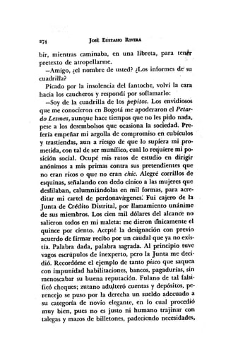 274 Jost EUSTASIO RIVER.Á
bir, mientras caminaba, en una libreta, para ten~r
pret.exto de atropeIlarme.
-Amigo, ¿el nombre de usted? ¿Los informes de' su
cuadrilla?
Picado por la insolencia del fantoche, volví la cara
hacia los caucheros y respondí por soflamarlo:
-Soy de la cuadrilla de los pePitos. Los envidiosos
que me conocieron en Bogotá me apoderaron el Petar-
do LesmesJ
aunque hace tiempos que no les pido nada,
pese a los desembolsos que ocasiona la socledad. Pre-
fería empeñar mi argolla de compromiso en cubieulos
y trastiendas. aun a riesgo de que lo supiera mi pro-
metida, con tal de ser munífico, cual lo requiere mi po-
sición social. Ocupé mis ratos de estudio en dirigir
anónimos a mis primas contra sus pretendientes que
no eran ricos o que no eran chico Alegré corrillos de
esquinas, señalando con dedo cínico a las mujeres que
desfilaban, calumniándolas en mil formas, para acre-
ditar mi cartel de perdonavírgenes: Fui cajero de la
Junta de Crédito Distrital, por llamamiento unánime
de sus miembros. Los cien mil dólares del alcanCe no
salieron todos en mi maleta: me dieron t1nicamente el
quince por ciento. Acepté la designación con previo
acuerdo de firmar recibo por un caudal que ya no exis-
tía. Palabra dada, palabra sagrada. Al principio tuve
vagos escrúpulos de inexperto, pero la Junta me deci·
dió. Recordóme el ejemplo de tanto pisco que saquea
con impunidad habilitaciones, bancos, pagadurías, sin
menoscabar su buena reputación. Fulano de tal falsi-
ficó cheques; zutano adtVteró cuentas y depósitos, pe-
rencejo se puso por la derecha un sueldo adecuado a
su categoría de novio elegante, en lo cual procedió
muy bien, pues no es justo ni humano trajinar con
talegas y mazos de billetones, padeciendo necesidades,
 