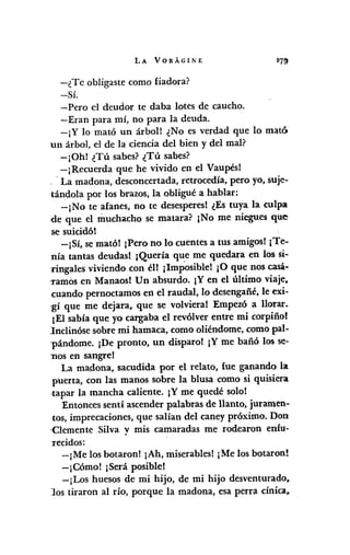 LA VORÁGINE
-¿Te obligaste como fiadora?
-Sí.
-Pero el deudor te daba lotes de caucho.
-Eran para mí, no para la deuda.
-¡Y lo mató un árbol! ¿No es verdad que lo mató
un árbol, el de la ciencia del bien y del mal?
-¡Gh! ¿Tú sabes? ¿Tú sabes?
-¡Recuerda que he vivido en el Vaupés!
.. La madona, desconcertada, retrocedía, pero yo, suje-
tándola por los brazos, la obligué a hablar:
-¡No te afanes, no te desesperes! ¿Es tuya la culpa
de que el muchacho se matara? ¡No me niegues que
se suicidó!
-¡Sí, se mató! ¡Pero no lo cuentes a tus amigos! ¡Te-
nía tantas deudas!. ¡Quería que me quedara en los si-
ringales viviendo con él! ¡Imposible! ¡O que nos casá·
'ramos en Manaos! Un absurdo. ¡Y en el último viaje,
cuando pernoctamos en el raudal, lo desengañé, le exi-
·gí que me dejara, que se volviera! Empezó a llorar.
¡El sabía que yo cargaba el revólver entre mi corpiño!
lnclinóse sobre mi hamaca, como oliéndome, como pal-
'pándome. ¡De pronto, un disparo! ¡Y me bañó los se-
nos en sangre!
La madona, sacudida por el relato, fue ganando la
puerta, con las manos sobre la blusa como si quisiera
tapar la mancha caliente. ¡Y me quedé solo!
Entonces sentí ascender palabras de llanto, juramen-
tos, imprecaciones, que salían del caney próximo. Don
Clemente ,Silva y mis camaradas me rodearon enfu-
Tecidos:
-¡Me los botaron! ¡Ah, miserables1¡Me los botaron!
-¡Cómo! ¡Será posible!
-¡Los huesos de mi hijo, de mi hijo desventurado,
los tiraron al río, porque la madona, esa perra cínica,
 