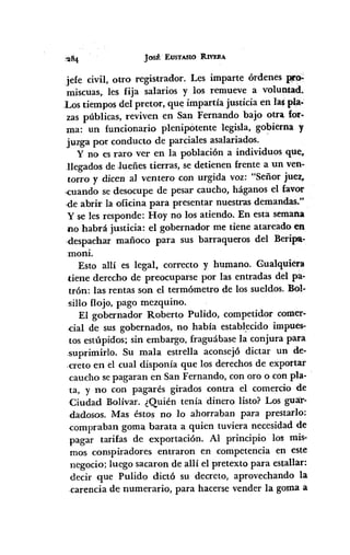 J0511 EUSTASIO RIVERA
jefe civil, otro registrador. Les imparte órdenes prp:.;
miscuas, les fija salarios y los remueve a voluntad..
Los tiempos del pretor, que impartía justicia en las pla-
zas públicas, reviven en San Fernando bajo otra for-
ma: un funcionario plenipótente legisla, gobierna y
juzga por conducto de parciales asalariados.
y no es raro ver en la población a individuos que,
llegados de .lueñes tierras, se detienen frente a un ven-
torro y dicen al ventero con urgida voz: "Señor juez,
,.cuandose desocupe de pesar caucho, háganos el favor
,de abrir la oficina para presentar nuestras demandas."
Yse les responde: Hoy no los atiendo. En esta semana
no habrá justicia: el gobernador me tiene atareado en
,despachar mañoco para sus barraqueros del Beripa-
moni.
Esto allí es legal, correcto y humano. Gualquiera
tiene derecho de preocuparse por las entradas del pa-
trón: las rentas son el termómetro de los sueldos. Bol-
'Sillaflojo, pago mezquino.
El gobernador Roberto Pulido, competidor comer-
.cial de sus gobernados, no había establ.ecido impues-
tos estúpidos; sin embargo, fraguábase la conjura para
.suprimirlo. Su mala estrella aconsej6 dictar un de-
.creto en el cual disponía que los derechos de exportar
caucho sepagaran en San Fernando, con oro o con pla-
ta, y no con pagarés girados contra el comercio de
Ciudad Bolívar. ¿Quién tenía dinero listo? Los guar-
dadosos. Mas éstos no lo ahorraban para prestado:
.compraban goma barata a quien tuviera necesidad de
pagar tarifas de exportación. Al principio los mis-
mos conspiradores entraron en competencia en este
negocio; luego sacaron de allí el pretexto para estallar:
decir que Pulido dictó su decreto, aprovechando la
-carencia de numerario, para hacerse vender la goma a
 