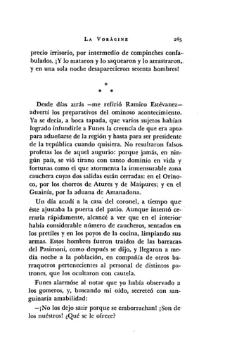 LA VORÁGINE
precio irrisorio, por intermedio de compinches confa--
bulados. ¡Ylo mataron y lo saquearon y lo arrastraron,.
y en una sola noche desaparecieron setenta hombres!
* *
Desde días atrás -me refirió Ramiro Estévanez--
advertí los preparativos del ominoso acontecimiento.
Ya se decía, a boca tapada, que varios sujetos habían
logrado infundirle a Funes la creencia de que era apto-
para adueñarse de la región y hasta para ser presidente
de la república cuando quisiera. No resultaron falsos..
profetas los de aquel augurio: porque jamás, en nin·
gún país, se vió tirano con tanto dominio en vida y
fortunas como el que atormenta la inmensurable zona
cauchera cuyas dos salidas están cerradas: en el Orino-
co, por los chorros de Atures y de Maipures; y en el
Guainía, por la aduana de Amanadona.
Un día acudí a la casa' del coronel, a tiempo que-
éste ajustaba la puerta del patio. Aunque intentó ce--'
rrarla rápidamente, alcancé a ver que en el interior
había considerable número de caucheros, sentados en
los pretiles y en los poyos de la cocina, limpiando sus
armas. Estos hombres fueron traídos de las barracas..
del Pasimoni, como después se dijo, y llegaron a me-
dia noche a la población, en compañía de otros ba-
rraqueros pertenecientes al personal de distintos pa-
trones, que los ocultaron con cautela.
Funes alarmóse al notar que yo había observado a
los gomeros, y, buscando mi oído, secreteó con san-
guinaria amabilidad:
-¡No los dejo sa1Írporque se emborrachan! ¡Son de
los nuéstros! ¿Qué se le ofrece?
 