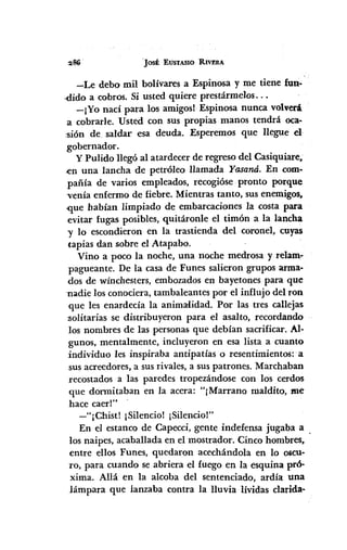 'JOSÉ EUSTASIO RIVERA
-Le debo mil bolívares a Espinosa y me tiene fun-
.dido a cobros. Si usted quiere prestármeIos...
-¡Yo nací para los amigosl Espinosa nunca volverá
a cobrarle. Usted con sus propias manos tendrá oca-
sión de. saldar esa deuda. Esperemos que llegue el
gobernador.
y Pulido llegó al atardecer de regreso del Casiquiare•
.en una lancha de petróleo llamada Yasaná. En com-
pañía de varios empleados, recogióse pronto porque
venía enfermo de fiebre. Mientras tanto, sus enemigos.
-que habían limpiado de embarcaciones la costa para
evitar fugas posibles, quitáronle el timón a la lancha
"Y lo escondieron en la trastienda del coronel, cuyas
tapias dan sobre el Atapabo.
Vino a poco la noche, una noche medrosa y relam~
pagueante. De la casa de Funes salieron grupos arma-
dos de wínchesters, embozados en bayetones para que
-nadielos conociera, tambaleantes por el influjo del ron
que les enardecía la animalidad. Por las tres callejas
-solitarias se distribuyeron para el asalto, recordando
los nombres de las personas que debían sacrificar. Al-
gunos, mentalmente, incluyeron en esa lista a cuanto
individuo les inspiraba antipatías o resentimientos: a
sus acreedores,a sus rivales, a sus patrones. Marchaban
recostados a las paredes tropezándose con los cerdos
que donnitaban en la acera: "¡Marrano maldito, me
hace caerl"
-"¡Chist! ¡Silencio! ¡Silencio!"
En el estanco de Capecci, gente indefensa jugaba a
los naipes, acaballada en el mostrador. Cinco hombres,
entre ellos Funes, quedaron acechándola en lo oscu-
ro, para cuando se abriera el fuego en la esquina pró-
xima. Allá en la alcoba del sentenciado, ardía una
lámpara que lanzaba contra la lluvia lívidas clarida-
 