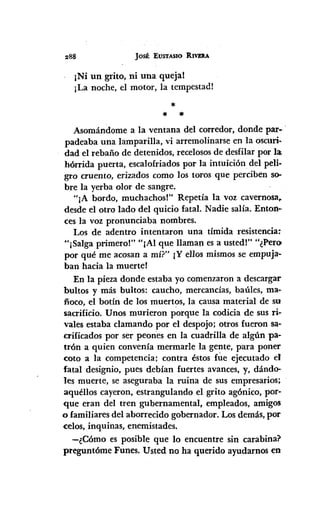 JOSÉ EUSTASIO RIVEAA
¡Ni un grito, ni una queja!
¡La noche, el motor, la tempestad!
*
* *
Asomándome a la ventana del corredor, donde par.'
padeaba una lamparilla, vi arremolinarse en la oscuri·
dad el rebaño de detenidos, recelososde desfilar por la
hórrida puerta, escalofriados por la intuición del peli-
gro cruento, erizados como los toros que perciben so.
bre la yerba olor de sangre.
"¡A bordo, muchachos!" Repetía la voz cavernosa~
desde el otro lado del quicio fatal. Nadie salía. Enton-
ces la voz pronunciaba nombres.
I~osde adentro intentaron una tímida resistencia~
"¡Salga primero!" "¡Al que llaman es a usted!" "¿Pero
por qué me acosan a mí?" 1Y ellos mismos se empuja-
ban hacia la muerte!
En la pieza donde estaba yo comenzaron a descargar
bultos y más bultos: caucho, mercancías, baúles, ma-
ñoco, el botín de los muertos, la causa material de su
sacrificio. Unos murieron porque la codicia de sus ri-
vales estaba clamando por el despojo; otros fueron sa-
crificados por ser peones en la cuadrilla de algún pa-
tTÓna quien convenía mermarle la gente, para poner
coto a la competencia; contra éstos fúe ejecutado el
fatal designio, pues debían fuertes avances, y, dándo-
les muerte, se aseguraba la ruina de sus empresarios;
aquéllos cayeron, estrangulando el grito agónico, por-
que eran del tren gubernamental, empleados, amigos
o familiares del aborrecido gobernador. Los demás, por
celos, inquinas, enemistades.
-¿Cómo es posible que lo encuentre sin carabina?
preguntóme Funes. Usted no ha querido ayudarnos en
 