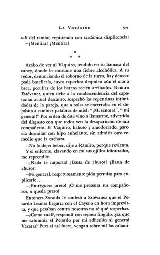 LA VORÁGINE
salí del tambo, repitiendo con sardónica displicencia:
-¡Mentiral ¡Mentira!
:le
* *
Acabo de ver al Váquiro, tendido en su hamaca del
caney, donde lo consume una fiebre alcohólica. A su
redor, denunciando el soborno de la turca, hay desocuc
pada botellería, cuyos capachos despiden aún el olor a
brea, peculiar de los barcos recién arribados. Ramiro
Estévanez, quien debe a la condescendencia del capa-
taz su actual descanso, sospechó las repentinas intimi-
dades de la pareja, que a solas se encerraba en el de-
pósito a cambiar palabras de miel: "¡Mi señora!", "¡mi
general!" Por orden de éste vino a llamarme, advertido
del disgusto con que todos ven la desaparición de mis.
compañeros. El Váquiro, baboso y amodorrado, pare-
cía dormitar con hipo anhelante, sin admitir otro re-
medio que la cachaza.
-No lo dejes beber, dije a Ramiro, porque revienta.
y el enfermo, clavando en mí sus ojillos idiotizado.~,.
me reprendió:
-¡Nada le importal ¡Basta de abusos! ¡Basta de
abusosl
-Mi general, respetuosamente pido permiso para ex-
plicarle ...
-¡Entréguese preso! ¡O me presenta sus compañe··
ros, o queda preso!
Entonces Zoraida le confesó a Estévanez que el Pe-
tardo Lesmes llegaría con el Cayeno en hora imprevis-
ta, y que pesaban contra nosotros no sé qué sospechas.
-¿Como cual?, respondí con reposo fingido. ¿Es que
me calumnia el Petardo por mi adhesión al general
Vácares? Pues si así fuere, vengan sobre mí las calami-
 