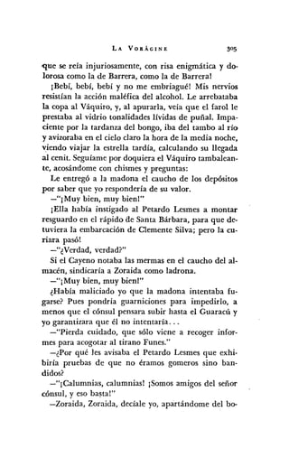 LA VORÁGINE
-que se reía injuriosamente, con risa enigmática y do-
lorosa como la de Barrera, como la de Barreral
¡Bebí, bebí, bebí y no me embriagué! Mis nervios
resistían la acción maléfica del alcohol. Le arrebataba
la copa al Váquiro, y, al apurarla, veía que el farol le
prestaba al vidrio tonalidades lívidas de puñal. Impa-
dente por la tardanza del bongo, iba del tambo al río
y avizoraba en el cielo claro la hora de la media noche,
viendo viajar la estrella tardía, calculando su llegada
al cenit. Seguíame por doquiera el Váquiro tambalean-
te, acosándome con chismes y preguntas:
Le entregó a la madona el caucho de los depósitos
por saber que yo respondería de su valor.
-"¡Muy bien, muy bien!"
¡Ella había instigado al Petardo Lesmes a montar
resguardo en el rápido ae Santa Bárbara, para que de-
tuviera la embarcación de Clemente Silva; pero la cu-
Tiara pasól
-"¿Verdad, verdad?"
Si el Cayeno notaba las mermas en el caucho del al-
macén, sindicaría a Zoraida como ladrona.
-"¡Muy bien, muy bien'"
¿Había maliciado yo que la madona intentaba fu-
garse? Pues pondría guarniciones para impedirlo, a
menos que el cónsul pensara subir hasta el GuaracÚ y
yo garantizara que él no intentaría ...
-"Pierda cuidado, que sólo viene a recoger infor-
mes para acogotar al tirano Funes."
-¿Por qué les avisaba el Petardo Lesmes que exhi-
biría pruebas de que no éramos gomeros sino ban-
didos?
-"¡Calumnias, calumnias! ¡Somos amigos del señor
cónsul, y eso ba~tal"
-Zoraida, Zoraida, decíale yo, apartándome del bo-
 