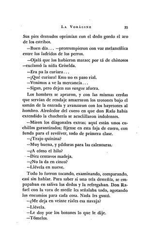 LA VORÁGINE 35
Sus pies desnudos oprimían con el dedo gordo el aro
de 105estribos.
-Buen día ... -prorrumpieron con voz me~anc61ica
entre los ladridos de los perros.
-Ojalá que los hubieran matao; por tá de chistosos
-exclam6 la niña Griselda.
-Era pa la curiara ...
-¡Qué curiaral Esto no es paso rial.
-Venimos a ve la mercancía ...
-Sigan, pero dejen sus rangos afuera.
Los hombres se apearon, y con las mismas cerdas
que servían de rendaje amarraron los trotones bajo el
samán de la entrada y avanzaron con los bayetones al
hombro. Alrededor del cuero en que don Rafo había
extendido la chuchería se acuclillaron indolentes.
-Miren los diagonales extras; aquí están unos cu-
-chillos garantizados; fíjense en esta faja de cuero, con
funda para el revólver, todo de primera clase.
-¿Trajo quinina?
-'-Muy buena, y píldoras para las calenturas.·
-¿A cómo el hilo?
. -Diez centavos madeja.
-¿No la da en cinco?
-Llévela en nueve.
Todo 10 fueron tocando, examinando, comparando,
casi sin hablar. Para saber si una tela desteñía, se em-
papaban en saliva los dedos y la refregaban. Don Ra-
fael con la vara de medir les señalaba todo, agotando
los encomios para cada cosa. Nada les gustó.
-¿Me deja en veinte riales esa navaja?
-Llévela.
-Le doy por los botones lo que le. dije.
- Tómelos.
 