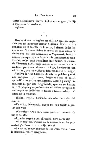LA VORÁGINE
corrió a abrazarmel Rechazándola con el gesto, le dije
a secas ante la madona:
-¡Saludl
*
* *
Hoy escribo estas páginas en el Río Negro, río suges-
tivo que los naturales llaman Guainía. Desde ha tres
semanas, en el batelón de la turca, huíamos de las ba-
rracas del Guaracú. Sobre la cresta de estas ondas re-
tintas que nos van acercando a Yaguanarí, frente a
estas orillas que vieron bajar a mis compatriotas escla-
vizados, sobre estos remolinos que venció la curiara
de Clemente Silva, hago memoria de los sucesos ate-
rradores que antevinieron a la fuga, inconforme c;on
mi destino, que me obligó a dejar un rastro de sangre.
Aquí va la niña Griselda, de sabrosa palabra y espí-
ritu enérgico, cuyo rostro, desgastado por el dolor,
aprendió a sonreír entre lágrimas. Cariño y coraje in-
fúndeme al par esta desgraciada, que no se inmuta
ante el peligro y supo desarmar mi cólera estúpida la
noche que nos hallábamos, frente a frente, solos, en el
caney de la madona.
-jSalud! repetí, haciendo ademán de salir del
cuarto.
-Esperáte, desconocío. ¡Aquí me han tréido a gar-
lar con vos!
-¿Conmigo?- ¿De qué? ¿Viene usted a contarme có-
mo le ha ido?
-Lo mismo que a vos. ¡Fregaita, pero contenta!
-¿Y su negocio? ¿Cómo va la asistencia de las peo-
nadas? ¿A cómo tiene amasijo fresco?
-Pa vos no tengo, porque no fío. Pero como te veo
la necesidá, vení y arreglamos.
 