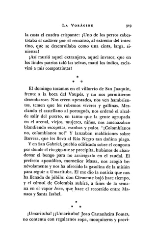 LA VORÁGINE
la costa el cuadro crispante: jUno de los perros cabes-
treaba el cadáver por el remanso, al extremo del intes-
tino, que se desenrollaba como una cinta, larga, si-
niestra!
¡Así murió aquel extranjero, aquel invasor, que en
los lindes patrios taló las ·selvas, mató los indios, escla-
vizó a mis compatriotasl
*
* *
El domingo tocamos en el villorrio de San Joaquín,
frente a la boca del Vaupés, y no nos permitieron
desembarcar. Nos creen apestados, nos ven hambrien-
tos, temen que les robemos víveres y gallinas. Mez-
clando el castellano al portugués, nos ordenó el alcal-
de salir del puerto, en tanto que la gente agrupada
en el arenal, viejos, mujeres, niños, nos amenazaban
blandiendo escopetas, escobas y palos. "¡Colombianos
no, colombianos nol" Y lanzaban maldiciones sobre
Barrera, que les llevó al Río Negro tan dañina plaga.
y en San Gabriel, pueblo edificado sobre el congosto
por donde el río gigante se precipita, hubimos de aban-
donar el bongo para no arriesgarlo en el raudal. El
prefecto apostólico, monseñor Massa, nos acogió be-
névolamente y nos ha ofrecido la gasolina de la misión
para seguir a Umarituba. El me dio la noticia que nos
ha llenado de júbilo: don Clemente bajó hace tiempo,
y el cónsul de Colombia subirá, a fines de la sema-
na en el vapor Inca, que hace el recorrido entre Ma·
naos y Santa Isabel.
*
* *
¡Umarituba! jjUmarituba! Joao Castanheira Fontes,
no contento con regalamos ropa, mosquiteros y provi-
 