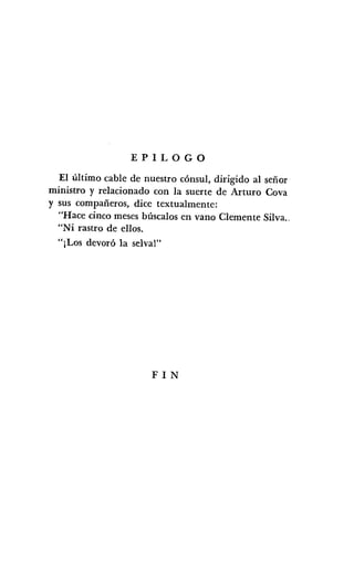 EPILOGO
El último cable de nuestro cónsul, dirigido al señor
ministro y relacionado con la suerte de Arturo Cova
y sus compañeros, dice textualmente:
"Hace cinco meses búscalos en vano Clemente Silva..
"Ni rastro de ellos.
"¡Los devoró la selva!"
FIN
 
