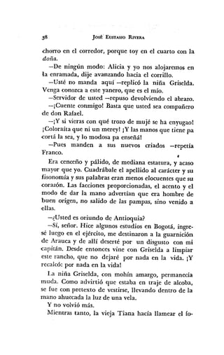 JOSt' EUSTASIO RIVERA
dlOITO en el corredor, porque toy en el cuarto con la
doña.
-De ningún modo: Alicia y yo nos alojaremos en
la enramada, dije avanzando hacia el corrillo.
-Usté no manda aquí -replicó la niña Griselda.
Venga conozca a este yanero, que es el mío.
-Servidor de usted -repuso devolviendo el abrazo.
-¡Cuente conmigo! Basta que usted sea compañero
de don Rafael.
-¡Y si vieras con qué trozo de mujé se ha enyugao!
¡Coloraíta que ni un mereyl IY las manos que tiene pa
.cortá la sea, y lo modosa pa enseñál
-Pues manden a sus nuevos criados -repetía
Franco .
•Era cenceño y pálido, de mediana estatura, y acaso
mayor que yo. Cuadrábale el apellido al carácter y su
fisonomía y SUs palabras eran menos elocuentes que su
corazón. Las facciones proporcionadas, el acento y el
modo de dar la mano advertían que era hombre de
buen origen, no salido de las pampas, sino venido a
,ellas.
-¿Usted es oriundo de Antioquia?
-Sí, señor. Hice algunos estudios en Bogotá, ingre-
sé luego en el ejército, me destinaron a la guarnición
de Arauca y de allí deserté por un disgusto con mi
.capitán. Desde entonces vine con Griselda a limpiar
este rancho, que no dejaré por nada en la vida. IY
recalcó: por nada en la vida!
La niña Griselda, con mohín amargo, permanecía
muda. Como advirtió que estaba en traje de alcoba,
se fue con pretexto de vestirse, llevando dentro de la
mano ahuecada la luz de una vela.
y no volvió más.
Mientras tanto, la vieja Tiana hacía llamear el fo-
 
