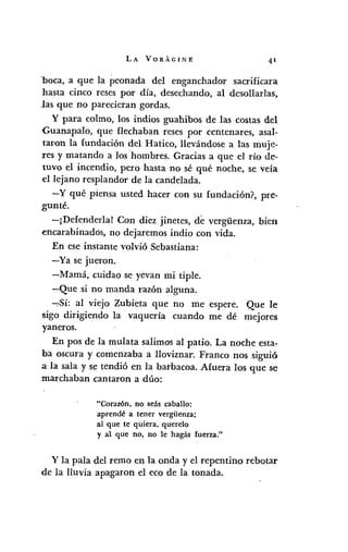 LA VORÁGINE 41
"boca, a que la peonada del enganchador sacrificara
hasta cinco reses por día, desechando, al desollarlas,
las que no parecieran gordas.
y para colmo, los indios guahibos de las costas del
Guanapalo, que flechaban reses por centenares, asal-
taron la fundación del Hatico, llevándose a las muje-
res y matando a los hombres. Gracias a que el río de-
tuvo el incendio, pero hasta no sé qué noche, se veía
el lejano resplandor de la candelada.
-y qué piensa usted hacer con su fundación?, pre-
gunté.
-¡Defenderla! Con diez jinetes, de vergiienza, bien
encarabinadós, no dejaremos indio con vida.
En ese instante volvió Sebastiana:
-Ya se jueron.
-Mamá, cuidao se yevan mi tiple.
-Que si no manda razón alguna.
-:-Sí: al viejo Zubieta que no me espere. Que le
sigo dirigiendo la vaquería cuando me dé mejores
yaneros.
En pos de la mulata salimos al patio. La noche esta-
ba oscura y comenzaba a lloviznar. Franco nos siguió
a la sala y se tendió en la barbacoa. Afuera los que se
marchaban cantaron a dúo:
"Corazón, no seás caballo:
aprendé a tener verg¡ienza;
al que te quiera, querelo
y al que no, no le hagás fuerza."
y la pala del remo en la onda y el repentino rebotar
de la lluvia apagaron el eco de la tonada.
 
