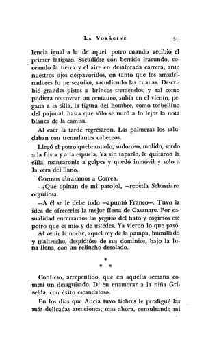 LA VORÁGINE
lencia igual a la de aquel potro cuando recibió el
primer latigazo. Sacudióse con berrido iracundo, co-
'ceando la tierra y el aire en desaforada carrera, ante
nuestros ojos despavoridos, en tanto que los amadri-
nadores lo perseguían, sacudiendo las ruanas. Descri-
bió grandes pistas a brincos tremendos, y tal como
pudiera corcovear un centauro, subía en el viento, pe-
-gada a la silla, la figura del hombre, como torbellino
del pajonal, hasta que sólo se miró a lo lejos la nota
blanca de la camisa.
Al caer la tarde regresaron. Las palmeras los salu-
daban con tremulantes cabeceas.
Uegó el potro quebrantado, sudoroso, molido, sordo
3 la fusta ya la espuela. Ya sin taparlo, le quitaron la
'Silla, maneáronle a golpes y quedó inmóvil y solo a
la vera del llano.
~ Gozosos abrazamos a Correa.
-¿Qué opinan de mi patojo?, -repetía Sebastiana
-orgullosa.
-A él se le debe todo -apuntó Franco-. Tuvo la
idea de ofrecerles la mejor fiesta de Casanare. Por ca-
'sualidad encerramos las yeguas del hato y cogimos ese
potro que es mío y de ustedes. Ya vieron lo que pasó.
Al venir la noche, aquel rey de la pampa, humillado
y maltrecho, despidióse de sus dominios, bajo la lu-
na llena, con un relincho desolado.
*
* *
Confieso, arrepentido, que en aquella semana co-
metí un desaguisado. Di en enamorar a la niña Gri-
selda, con éxito escandaloso.
En los días que Alicia tuvo fiebres le prodigué las
más delicadas atenciones; mas ahora, consultando mi
 