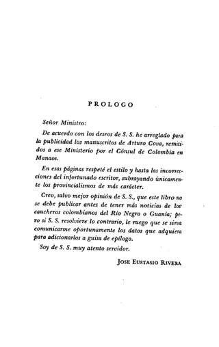 PROLOGO
Señor Ministro:
De acuerdo con los deseos de S. S. he arreglado para
la publicidad los manuscritos de Arturo Cava) remiti-
dos a ese Ministerio por el Cónsul de Colombia en
Manaos.
En esaspáginas respeté el estilo y hasta las incorrec-
ciones del infortunado escritor) subrayando únicamen-
te los provincialismos de más carácter.
Creo) salvo mejor opinión de S. S,) que este libro no
se debe publicar antes de tener más noticias de los'
caucheros colombianos del Río Negro o Guanía; pe-
TO si S. S. resolviere lo contrario) le ruego que se sirua
comunicarme oportunamente los datos que adquiera
para adicionarlos a guisa de ePílogo.
Soy de S. S. muy atento servidor.
jOSE EUSTASIO RIVEIlA
 