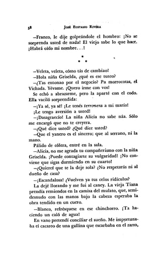 Jost EUSTASIO RIv$u.
-Franco, le dije golpeándole el hombro: ¡No se
sorprenda usted de nada! El viejo sabe lo que hace.
¡Habrá oído mi nombre ... !
*
* *
-Veleta, veleta, cómo tás de cambiao!
-Hola niña Griselda, ¿qué es ese tuteo?
-¿Tas entonao por el negocio? Pa morrocotas, el
Vichada. Yévame. ¡Quero irme con vosl
Se echó a abrazarme, pero la aparté con el codo.
Ella vaciló sorprendida:
-¡Ya sé,ya sél ¡Le tenés terronera a mi marío!
¡Le tengo aversión a usted!
-¡Dasagraecío! La niña Alicia no sabe náa. Sólo
me encargó que no te creyera.
-¿Qué dice usted? ¿Qué dice usted?
-Que el yanero es el sincero; que al serrano, ni la
mano.
Pálido de cólera, entré en la sala.
-Alicia, no me agrada tu compañerismo con la niña
Griselda. ¡Puede,contagiarte su vulgaridad! ¡No con-
viene que sigas durmiendo en su cuarto!
-¿Quiere~ que te la deje sola? ¿No respetarás ni al
dueño de casa?
-¡Escandalosa! ¿Vuelvenya tus celos ridículos?
La dejé llorando y me fui al caney. La vieja Tiana
prendía remiendos en la camisa del mulato, que, semi-
desnudo con las manos bajo la cabeza esperaba:la
obra tendido en un cuero.
-Blanco, refrésquese en ese chinchorro. ¡Ta ha-
ciendo un caló de agua!
En vano pretendí conciliar el sueño. Me imp9rtuna-
ba el cacareode una gallina que escarbaba en el zarlO,
 