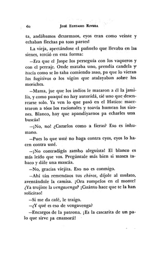 Jost EUSTAS10 R1VERA
ta, andábamos desarmaos, eyos eran como veinte y
echaban flechas pa toas partesl
La vieja, apretándose el pañuelo que llevaba en la~
sienes, terció en esta forma:
-Era que el Jaspe los perseguía con los vaqueros y
con el perraje. Onde mataba uno, prendía candela y
hacía como se lo taba comiendo asao, pa que lo vieran
los fugitivos o los vigías que atalayaban sob.re los.
moriches.
-Mama, jue que los indios le mataron a él la jaml-
lia, y como puaquí no hay autoridá, tié uno que desen-
rearse solo. Ya ven lo que pasó en el Hatico: mace-
tearon a tóos los racionales y toavía humean los tizo-
nes. Blanco, hay que apandiyarnos pa echarles una
buscáal
-¡No, no! ¿Cazarlos como a fieras? Eso es inhu-
mano.
-Pues lo que usté no haga contra eyos, eyos lo ha-
cen contra usté.
-¡No contradigás zambo aleguistal El blanco es.
más leído que vos. Pregúntale más bien si masca :ta-
baco y dále una mascáa.
-No, gracias viejita. Eso no es conmigo.
-Ahí tán remendaos tus chiros, díjole al mulato,
aventándole la camisa. ¡Ora rompelos en el mantel
¿Ya trujiste la vengavenga? ¡Cuánto hace que te la han
solicitao!
-Si me da café, le traigo.
-¿Y qué es eso de vengavenga?
-Encargos de la patrona. ¡Es la cascarita de un pa-
lo que sirve pa enamorál
 
