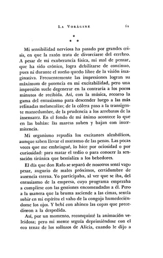 LA VORÁGINE
*
* *
Mi sensibilidad nerviosa ha pasado por grandes cri·-
sis, en que la razón trata de divorciarse del cerebro.
A pesar de mi exuberancia física, mi mal de pensar ~
que ha sido crónico, logra debilitarse de continuo,
pues ni durante el sueño quedo libre de la visión ima-
ginativa. Frecuentemente las impresiones logran su
máximum de potencia en mi excitabilidad, pero una
impresión suele degenerar en la contraria a los pocos
minutos de recibida. Así, con la música, recorro la
gama del entusiasmo para descender luego a las más,
refinadas melancolías; de la cólera paso a la transigen.
te mansedumbre, de la prudencia a los arrebatos de la
insensatez. En el fondo de mi ánimo acontece lo que
en las bahías: las mareas suben y bajan con inter-
mitencia.
Mi organismo repudia los excitantes alcohólicos,
aunque saben llevar el marasmo de las penas. Las pocas,
veces que me embriagué, lo hice por ociosidad o por
curiosidad: para matar el tedio o para conocer la sen-
sación tiránica que bestial iza a los bebedores.
El día que don Rafo se separó de nosotros sentí vago
pesar, augurio de males próximos, certidumbre de
ausencia eterna. Yo participaba, al ver que se iba, del
entusiasmo de la empresa, cuyo programa empezaba
a cumplirse con las gestiones encomendadas a él. Pero
a la manera que la bruma asciende a las cimas, sentía
subir en mi espíritu el vaho de la congoja humedecién-
dome los ojos. Y bebí con ahinco las copas que prece-
dieron a la despedida.
Así, por un momento, reconquisté la animación ve-
leidosa; pero mi mente seguía deprimiéndose con el
eco tenaz de los sollozos de Alicia, cuando le dijo a
 