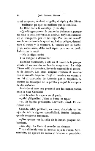 JOSÉ EUSTASIO RIVERA
a mi pregunta, te daré, el gallo, el tiple y dos .libras
-Suélteme, pa que no malicén que le confieso.
Lo llevé hacia la corraleja, y me dijo:
-Quedó agazapa o en la otra oriya del monte, porque
no vido la señal convenía, es decir, el bayetón extendío·
en el tranquero, por el lao rojo. Por eso me mandó·
con la recomienda de que si no había peligro, desensi-
yara el rango y lo esperara. El vendrá con la noche,
y yo, como aviso, debo tocá tiple, pero no he poído.
hablá con la mujé.
-¡No le digas nada!
y lo obligué a desensillar.
Ya había oscurecido, y solo en el límite de la pampa.
diluía el crepúsculo su huella sangrienta. La vieja
Tiana salió de la cocina, llevando encendido el meche-
ro de kerosén. Las otras mujeres rezaban 'el rosario,
con murmullo lúgubre. Dejé al hombre en espera y
me fui al cuartucho de Antonio por el requinto. A
oscuras lo descolgué de la percha y saqué la escopeta
de dos cañones.
Acabado el rezo, me presenté con las manos vadas~
ante la niña Griselda:
-Un hombre la espera en el patio.
-¡Ah! ¡Miguelito! ¿Vino a buscá el tiple?
-Sí. Es bueno prestárselo. Lléveselo usted. En ese
rincón está.
Cuando salió, pretendí, en vano, descubrir en los.
ojos de Alicia alguna complicidad. Estaba fatigada,
quería recogerse temprano.
-¿No apetece ver la salía de la luna?, propuso Se-
bastiana.
-No, dije. La llamaré cuando sea tiempo.
Y con disimulo cogí la botella bajo la ruana. Sere-
namente, sin que en mi rostro se delatara el propósito-
 