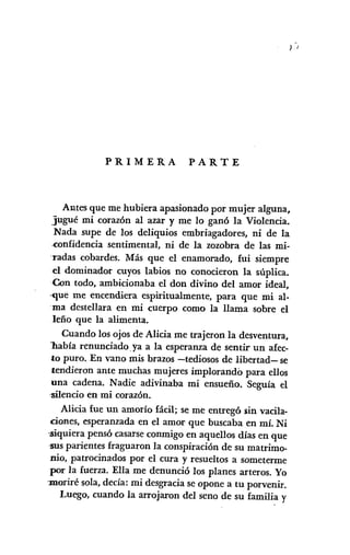 ) )
PRIMERA PARTE
Antes que me hubiera apasionado por mujer alguna,
jugué mi corazón al azar y me lo ganó la Violencia.
Nada supe de los deliquios embriagadores, ni de la
,confidencia sentimental, ni de la zozobra de las mi-
·radas cobardes. Más que el enamorado, fui siempre
el dominador cuyos labios no conocieron la súplica.
Con todo, ambicionaba el don divino del amor ideal,
'-que me encendiera espiritualmente, para que mi al-
ma destellara en mi cuerpo como la llama sobre el
leño que la alimenta.
Cuando los ojos de Alicia me trajeron la desventura,
l1abía renunciado. ya a la esperanza de sentir un afec-
to puro. En vano mis brazos -tediosos de libertad- se
tendieron ante muchas mujeres implorando para ellos
una cadena. Nadie adivinaba mi ensueño. Seguía el
·silencio en mi corazón.
Alicia fue un amorío fácil; se me entregó fiinvacila-
ciones, esperanzada en el amor que buscaba en mí. Ni
<siquierapensó casarseconmigo en aquellos días en que
·susparientes fraguaron la conspiración de su matrimo-
nio, patrocinados por el cura y resueltos a someterme
por la fuerza. Ella me denunció los planes arteros. Yo
-moriré sola, decía: mi desgracia se opone a tu porvenir.
Luego, cuando la arrojaron del seno de su familia y
 