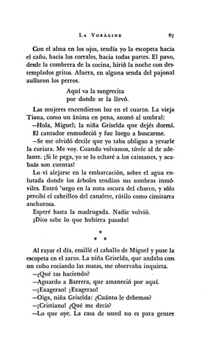 LA VORÁGINE
Con el alma en los ojos, tendía yo la escopeta hacia
el caño, hacia los corrales, hacia todas partes. El pavo,
desde la cumbrera de la cocina, hirió la noche con des·
templados gritos. Afuera, en alguna senda del pajonal
aullaron los perros.
Aquí va la sangrecita
por donde se la llevó.
Las mujeres encendieron luz en el cuarto. La vieja
Tiana, como un ánima en pena, asomó al umbral:
-Hola, Miguel; la niña Griselda que dejés dormí.
El cantador enmudeció y fue luego a buscarme.
-Se me olvidó decile que yo taba obligao a yevarle
la curiara. Me voy. Cuando volvamos, tírele al de ade·
lante. ¡Si le pega, yo se lo echaré a los caimanes, y aca-
baás son cuentas!
Lo vi alejarse en la embarcación, sobre el agua en-
lutada donde los árboles tendían sus sombras inmó-
viles. Entró 'uego en la zona oscura del charco, y sólo
percibí el cabrilleo del canalete, rútilo como cimitarra
anchurosa.
Esperé hasta la madrugada. Nadie volvió.
¡Dios sabe lo que hubiera pasado!
*.•. *
Al rayar el día, ensillé el caballo de Miguel y puse la
escopeta en el ~arzo. La niña Griselda, que andaba con
Un cubo rociando las matas, me observaba inquieta.
-¿Qué tas haciendo?
-Aguardo a Barrera, que amaneció por aquí.
-¡Exagerao! ¡Exagerao!
-Oiga, niña Griselda: ¿Cuánto le debemos?
-¡Cristiano! ¿Qué me decís?
-Lo que oye. La casa de usted no es para gentes:
 