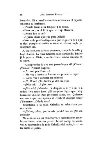 Jos~:EUSTASIO RIVERA
honradas. Ni a usted le conviene echarse en el pajonal
teniendo su barbacoa.
-¡Ponele freno a tu lengua! Tas bebío.
-Pero no con el licor que le trajo Barrera.
-¿Acaso fue pa mí?
-¿Quiere decir que fue para Alicia?
-Vos no la podés obligá ni a que te quiera ni a que
te siga, porque el cariño es como el viento; sopla pa
cualquier lao.
Al oír esto, con alterna premura, chupé la botella y
'hajé el arma. La niña Griselda salió corriendo. Empu-
jé la puerta. Alicia, a medio vestir, estaba sentada en
.el catre.
-¿Comprendes lo que está pasando por ti? ¡Vístete!
;¡Vamos!¡Aprisa! ¡Aprisa!
-¡Arturo, por Dios... !
-¡Me vaya matar a Barrera en presencia tuyal
-¡Cómo vas a cometer ese crimen!
-¡No lloresl ¿Te dueles ya del muerto?
-¡Dios mío ... ! ¡Socorro!
-¡MatarIo! ¡MatarIo! ¡Y después a ti, y a mí y a
todosl ¡No estoy loco! ¡Ni tampoco digan que estoy
borracno! ¿Loco? ¡No! ¡Mientes! ¡Loco, no! ¡Quítame
,ese araor que me quema el cerebro! ¿Dónde estás?
¡Tiéntamel ¿Dónde estás?
Sebastiana y la niña Griselda se esforzaban por
sujetarme.
-¡Calma, calma, por 10 más quería! Soyyo. ¿No me
eConocés?
Me echaron en un chinchorro, y pretendieron coser-
10 por fuera; mas con pataleo brutal rompí las cabu-
yas, y, agarrando a la niña Griselda del moño, la arras-
tré hasta el patio.
 