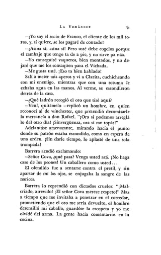 LA VORÁGINE
-¡Yo soy el socio de Franco, el cliente de los mil to-
ros, y, si quiere, se los pagaré de contado!
-¡Asina sí; asina sí! Pero usté debe cogelos porque
el zambaje que tengo ta de a pie, y no sirve pa náa.
-Yo conseguiré vaqueros, bien montados, y no de-
jaré que me los sonsaquen para el Vichada.
-Me gusta usté. ¡Eso ta bien hablado!
Salí a meter mis aperos y vi a Clarita, cuchicheando
con mi enemigo, mientras que con una totuma le
echaba agua en las manos. Al verme, se escondieron
detrás de la casa.
-¿Qué ladrón recogió el oro que tiré aquí?
-Vení, quitámelo -replicó un hombre, en quien
reconocí al de wínchester, que pretendió decomisarle
la mercancía a don Rafael. "¡Ora sí podemos arreglá
10 del otro día! ¡Sinvergiienza, ora sí me topás!"
Adelantóse amenazante, mirando hacia el punto
donde su patrón estaba escondido, como en espera de
una orden. ¡Sin darle tiempo, lo aplasté de una sola
trompada!
Barrera acudió exclamando:
-Señor Cava, ¿qué pasa? Venga usted acá. ¡No hag:l
caso de los peones! Un caballero como usted ...
El ofendido fue a sentarse contra el pretil, y SlD
apartar de mí los ojos, se enjugaba la sangre de las
narices.
Barrera lo reprendió con dictados crueles: "¡Mal-
criado, atrevidol ¡El señor Cava merece respeto!" Mas
a tiempo que me invitaba a penetrar en el corredor,
prometiendo que el oro me sería devuelto, el hombre
desensilló mi caballo, guardóse la escopeta y yo me
olvidé del arma. La gente hacía comentarios en la
cocma.
 