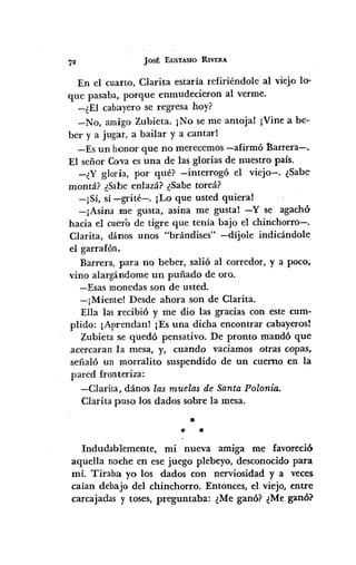 JOSÉ EUSTA.SIO RIVERA
En el cuarto, Clarita estaría refiriéndole al viejo lo-
que pasaba, porque enmudecieron al verme.
-¿El cabayero se regresa hoy?
-No, amigo Zubieta. ¡No se me antoja! ¡Vine a be--
ber y a jugar, a bailar y a cantarl
-Es un honor que no merecemos -afirmó Barrera-.
El señor Cova es una de las glorias de nuestro país.
_¿Y gloria, por qué? -interrogó el viejo-o ¿Sabe-
montá? ¿Sabe enlazá? ¿Sabe toreá?
-¡Sí, sí -grité-o ¡Lo que usted quiera!
-¡Asina me gusta, asina me gusta! -y se agachÓ'
hacia el cuero de tigre que tenía bajo el chinchorro-o
Clarita, dános unos "brándises" -díjole indicándole
el garrafón.
Barrera, para no beber, salió al corredor, y a poco,
vino alargándome un puñado de oro.
-Esas monedas son de usted.
-¡Mientel Desde ahora son de Clarita.
Ella las recibió y me dio las gracias con este cum-
plido: ¡Aprendan! ¡Es una dicha encontrar cabayeros!
Zubieta se quedó pensativo. De pronto mandó que
acercaran la mesa, y, cuando vaciamos otras copas,
señaló un morralito suspendido de un cuerno en la
pared fronteriza:
-Clarita, dános las muelas de Santa Polonia.
Clarita puso los dados sobre la mesa.
*
* *
Indudablemente, mi nueva amiga me favoreció
aquella noche en ese juego plebeyo, desconocido para
mí. Tiraba yo los dados con nerviosidad y a veces
caían debajo del chinchorro. Entonces, el viejo, entre
carcajadas y toses, preguntaba: ¿Me ganó? ¿Me ganó?
 