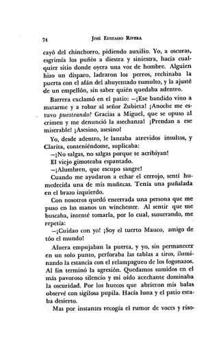 74 JOSÉ EUSTASIO RIVERA
cayó del chinchorro, pidiendo auxilio. Yo, a oscuras.
esgrimía los puñbs a diestra y siniestra, hacia cual-
quier sitio donde oyera una voz de hombre. Alguien
hizo un disparo, ladraron los perros, rechinaba la
puerta con el afán del ahuyentado tumulto, y la ajusté
de un empellón, sin saber quién quedaba adentro.
Barrera exclamó en el patio: -¡Ese bandido vino a
matarme y a robar al señor Zubieta! ¡Anoche me es-
tuvo puesteando! Gracias a Miguel, que se opuso al
crimen y me denunció la asechanza! ¡Prendan a ese
miserable! ¡Asesino,asesino!
Yo, desde adentro, le lanzaba atrevidos insultos, y
Clarita, conteniéndome, suplicaba:
-¡No salgas,no salgasporque te acribiyan!
El viejo gimoteaba espantado.
-¡Alumbren, que escupo sangre!
Cuando me ayudaron a echar el cerrojo, sentí hu-
medecida una de mis muñecas. Tenía una puñalada
en el brazo izquierdo.
Con nosotros quedó encerrada urta persona que me
puso en las manos un wínchester. Al sentir que me
buscaba, intenté tomarla, por lo cual, susurrando, me
repetía:
-¡Cuidao con yol ¡Soyel tuerto Mauco, amigo de
tóo el mundo!
Afuera empujaban la puerta, y yo, sin permanecer
en un solo punto, perforaba las tablas a tiros, ilumi-
nando la estancia con el relampagueo de los fogonazos.
Al fin terminó la agresión. Quedamos sumidos en el
más pavoroso silencio y mi oído acechante dominaba
la oscuridad. Por los huecos que abrieron mis balas
observécon sigilosapupila. Hacía luna y el patio esta-
ba desierto.
Mas por instantes recogía el rumor de vocesy riso-
 