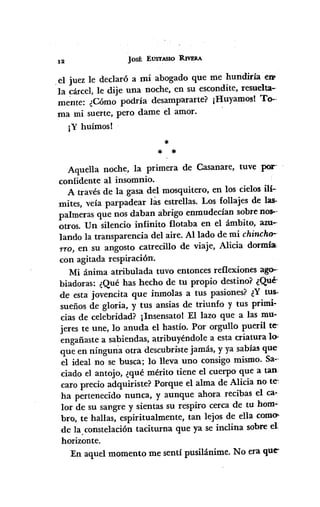 12
JoSÉ EUSTASlO R.lVERA
_el juez le declaró a mi abogado que me hundiría eIll'
la cárcel, le dije una noche, en su escondite, resuelta-
mente: ¿Cómo podría desampararte? ¡Huyamos! To--
ma mi suerte, pero dame el amor.
¡Y huímos!
*
* *
Aquella noche, la primera de Casanare, tuve por-
confidente al insomnio.
A través de la gasa del mosquitero, en los cielos ili-
mites, veía parpadear las estrellas. Los follajes de las.
palmeras que nos daban abrigo enmudecían sobre n05--
otros. Un silencio infinito flotaba en el ámbito, am-
lando la transparencia del aire. AlIado de mi chincho·-
Tro, en su angosto catrecillo de viaje, Alicia dormía.
con agitada respiración.
Mi ánima atribulada tuvo entonces reflexiones ago--
biadoras: ¿Qué has hecho de tu propio destino? ¿Qué-
de esta jovencita que inmolas a tus pasiones? ¿Y tus·
sueños de gloria, y tus ansias de triunfo y tus primi.
cias de celebridad? ¡Insensato! El lazo que a las mu-
jeres te une, lo anuda el hastío. Por orgullo pueril te,
engañaste a sabiendas, atribuyéndole a esta criatura lo>
que en ningun"aotra descubriste jamás, y ya sabias que
el ideal no se busca; lo lleva uno consigo mismo. Sa-"
ciado el antojo, ¿qué mérito tiene el cuerpo que a tan
caro precio adquiriste? Porque el alma de Alicia no te:
ha pertenecido nunca, y aunque ahora recibas el ca-
lor de su sangre y sientas su respiro cerca de tu hom-
bro, te hallas, espiritualmente, tan lejos de ella como>
de la.constelación taciturna que ya se inclina sobre el
horizonte.
En aquel momento me sentí pusilánime. No era que-
 