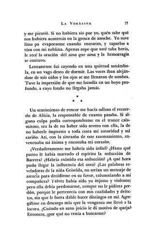 LA VORÁGINE 77
y me picurié. Si no hubiera sío por yo, quén sabe qué
nos hubiera acontecía en la gresca de anoche. Yo tuve
listo pa evaporarme cuando entraran, y taparlos a
tóos con mi neblina. Apenas supe que usté taba hería,
le recé la oración del sana que sana y la hemorragia
se contuvo.
Lentamente fui cayendo en una quietud sonámbu-
la, en un vago deseo de dormir. Las vocesiban aleján-
dose de mis oídos y los ojos se me llenaron de sombra.
Tuve la impresión de que me hundía en un hoyo pro-
fundo, a cuyo fondo no llegaba jamás.
*
* *
Un sentimiento de rencor me hacía odioso el recuer-
do de Alicia, la responsable de cuanto pasaba. Si al~
guna culpa podía corresponderme en el trance 'cala-
mitoso, era la de no haber sido severo con ella, la de
no p'aberle impuesto a toda costa mi autoridad y mi
cariño. Así, con la sinrazón de este razonamiento, en-
venenaba mi ánima y enconaba mi corazón.
¿Verdaderamente me habría sido infiel? ¿Hasta qué
punto le había mareado el espíritu la seducción de
Barrera? ¿Habría existido esa seducción? ¿A qué hora
pudo llegar la influencia del otro? ¿Las palabras re-
veladoras de la niña Griselda, no serían un mensaje de
astucia para decidirme en su favor, calumniando a mi
compañera? Talvez había sido yo injusto y violento;
pero ella debía perdonarme, aunque no le pidiera:per-
dón, porque le pertenecía con mis cualidades y defec-
tos, sin que le fuera dable hacer distingas en mí. Agre-
gábase en descargo mío que la venganza me llevó a la
locura. ¿Cuándo en sano juicio le di motivo de queja?
Entonces, ¿por qué no venía a buscarme?
 