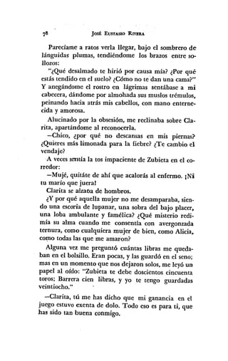 JOSÉ EUST,,"SIO RIVERA
Parecíame a ratos verla llegar, bajo el sombrero de
lánguidas plumas, tendiéndome los brazos entre so-
llozos:
"¿Qué desalmado te hirió por causa mía? ¿Por qué
estás tendido en el suelo?¿Cómo no te dan 'una cama?"
y anegándome el rostro en lágrimas sentábase a mi
cabecera, dándome por almohada sus muslos trémulos,
peinando hacia atrás mis cabellos, con mano enterne-
cida y amorosa.
Alucinado por la obsesión, me reclinaba sobre Cla-
rita, apartándome al reconocerla.
-Chico, ¿por qué no descansas en mis piernas?
¿Quieres más limonada para la fiebre? ¿Te cambio el
vendaje?
A vecessentía la tos impaciente de Zubieta en el co-
rredor:
-Mujé, quitáte de ahí que acalorás al enfermo. ¡Ni
tu maría que juera!
Clarita se alzaóa de hombros.
¿Ypor qué aquella mujer no me desamparaba, sien-
do una escoria de lupanar, una sobra del bajo placer~
una loba ambulante y famélica? ¿Qué misterio redi-
mía su alma cuando me consentía con avergonzada
ternura, como cualquiera mujer de bien, como Alicia~
co~o todas las que me amaron?
Alguna vez me preguntó cuántas libras me queda-
ban en el bolsillo. Eran pocas, y las guardó en el seno;
mas en un momento que nos dejaron solos,me leyó un
papel al oído: "Zubieta te debe doscientos cincuenta
toros; Barrera cien libras, y yo te tengo guardadas
veintiocho."
-Clarita, tú me has dicho que mi ganancia en el
juego estuvo exenta de dolo. Todo eso es para ti, que
has sido tan buena conmigo.
 