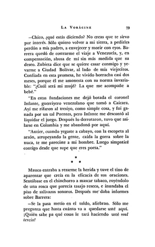 LA VORÁGINE 79
-Chíco, ¿qué estás dícíendo? No creas que te sírvo
por ínterés. Sólo quíero volver a mí tíerra, a pedírles
perdón a mís padres, a envejecer y morír con eyos.Ba-
rrera quedó de costearme el víaje a Venezuela, y, en
compensacíón, abusa de mí sín más medída que su
deseo. Zubíeta díce que se quíere casar conmígo y ye-
varme a Cíudad Bolívar, al lado de mís víejecitos.
Confíada en esta promesa, he vívído borracha casi dos
meses,porque él me amonesta con su norma invaría-
ble: "¿Cuál será mí mujé? La que me acompañe a
bebé."
"En estas fundacíones me dejó botada el coronel
Infante, guerríyero venezolano que tomó a Caícará.
Ayí me rífaron al tresíyo, como símple cosa, y fuí ga-
nada por un tal Puentes, pero Infante me descontó al
liquídar el juego. Después lo derrotaron, tuvo que así-
larse en Colombía y me abandonó por aquí.
"Antier, cuando yegastea cabayo, con la escopeta al
arzón, atropeyando la gente, caída la gorra sobre la
nuca, te me parecíste a mí hombre. Luego símpatícé
contígo desde que supe que ,erespoeta."
'"
'" '"
Mauco entraba a rezarme la herída y tuve el tino de
aparentar que creía en la efícacía de sus oracíones.
Sentábase en el chinchorro a mascar tabaco, royéndolo
de una rosca que parecía tasajo reseco, e inundaba el
píso de salÍvazossonoros. Después me' daba informes
sobre Barrera:
-Se la pasa metía en el toldo, afiebrao. Sólo me
pregunta que hasta cuánto va a quedarse usté aquí.
¡Quíén sabe pa qué cosas le tará hacíendo usté mal
tercio!
 