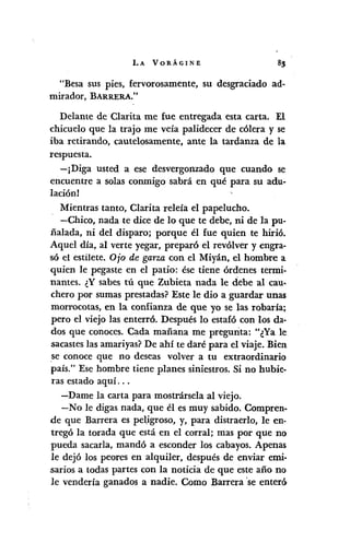 LA VORÁGINE
"Besa sus pies, fervorosamente, su desgraciado ad-
mirador, BARRERA."
Delante de Clarita me fue entregada esta carta. El
chicuelo que la trajo me veía palidecer de cólera y se
iba retirando, cautelosamente, ante la tardanza de la
respuesta.
-¡Diga usted a ese desvergonzado que cuando se
encuentre a solas conmigo sabrá en qué para su adu-
lación!
Mientras tanto, Clarita releía el papelucho.
-Chico, nada te dice de lo que te debe, ni de la pu-
ñalada, ni del disparo; porque él fue quien te hirió.
Aquel día, al verte yegar, preparó el revólver y engra-
só el estilete. Ojo de garza con el Miyán, el hombre a
quien le pegaste en el patio: ése tiene órdenes termi-
nantes. ¿Y sabes tú que Zubieta nada le debe al cau-
chero por sumas prestadas? Este le dio a guardar unas
morrocotas, en la confianza de que yo se las robaría;
pero el viejo las enterró. Después lo estafó con los da·
dos que conoces. Cada mañana me pregunta: "¿Ya le
sacasteslas amariyas?De ahí te daré para el viaje. Bien
se conoce que no deseas volver a tu extraordinario
país." Ese hombre tiene planes siniestros. Si no hubie-
ras estado aquí ...
-Dame la carta para mostrársela al viejo.
-No le digas nada, que él es muy sabido. Compren-
de que Barrera es pel.igroso,y, para distraerlo, le en·
tregó la torada que está en el corral; mas por que no
pueda sacarla, mandó a esconder los cabayos. Apenas
le dejó los peores en alquiler, después de enviar emi-
sarios a todas partes con la noticia de que este año no
le vendería ganados a nadie. Como Barrera 'se enteró
 