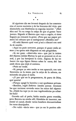 LA VORÁGINE
*
* *
Al siguiente día me levanté después de los comenta-
¡riosal sucesonocturno y de las bravatas del viejo, que
disimulaba con blasfemiassu regocijo interior: "¡Mal-
,dita sea! Yo no tengo la culpa d'e que el ganao bara-
justara. Díganle al Barrera que vaya a cogelo, si tiene
ibagajespa remontá la gente. ¡Pero que me pague pri-
mero los cabayosque se malograronl ¡Maldita sea!"
-El señó Barrera quié vení p'acá a discutí con usté
lo de anoche..
-Aquí no puée acercarse,porque el guate anda ar-
~maoy no quero más disgustosen mis propiedaes.
-Se me pone -observaba uno- que jué la ánima
'<leldijunto julián Hurtao la que se presentó en el co-
rral, y por eso barajustó la toráa. AlgUno de los ve-
laores vio una figura blanca sobre la cerca, del lao
-ondedicen que dejó el entierro.
- Puée ser verdá.
-Sí, porque ya otra noche se nos apareció, con una
linternita en la mano, por la oriya de la sabana, ca-
minando sin pisar el suelo.
-¿Y por qué no le preguntaron, de parte de Dios,
>quéquería?
-Porque apagó la lucecita y casi quedamos privaos.
-Bandíos, rugió Zubieta: ustedes jueron entonces
los que tuvieron cavando entre las raíces del algarro-
bo. ¡Ojalá los tope yo en esasvagabunderías pa echar-
les bala!
Cuando salí al patio, había mucha gente reunida,
'pero Barrera no estaba allí. Dándolas de inocente, me
.asoméal corral, donde varios hombres descuartizaban
los toros destripados.
-No valió -'decía uno- que yo me le pusiera ade-
 