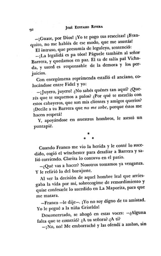 JOSÉ EUSTASIO RIVERA
-¡Guate, por Dios! ¡VOte pago tus resecitas!¡Fran-
,quito, no me hablés de ese modo, que me asustás!
El intruso, que presumía de leguleyo, sentenció:
-¡La legalidá es pa tóos! Páguele también al señor
Earrera, y quedamos en paz. El ta de salía pal Vicha-
da, y usted es responsable de la demora y los per-
juicios.
Con energúmena reprimenda estalló el anciano, co-
locándose entre Fidel y yo:
-¡Juyero, juyero! ¿No sabés quénes tan aquí? ¿Que-
Tésque te saquemos a palos? ¿Por qué te mezcláscon
estos cabayeros,que son mis clientes y amigos queríos?
¡Decile a tu Barrera que no me sobe, porque éstosme
hacen respetál
Y, apoyándose en nuestros hombros, le asestó un
puntapié.
*
* *
Cuando Franco me vio la herida y le conté lo suce-
dido, cogió el wínchester para desafiar a Barrera y sa-
lió corriendo. Clarita lo contuVoen el patio.
-¿Qué vas a hacer? Nosotros tomamos ya venganza.
Y le refirió lo del barajuste.
Al ver la decisión de aquel hombre leal que arries-
gaba la vida por mí, sobrecogímede remordimiento y
quise confesarlelo sucedido en La Maporita, para que
me matara.
-Franco -le dije-o ¡Yono soy digno de tu amistad.
Yo le pegué a la niña Griselda!
Desconcertado, se ahogó en estas voces: -¿Alguna
falta que te cometió? ¿Atu señora?,¿Ati?
-¡No, no! Me emborraché y las ofendí a ambas, sin
 