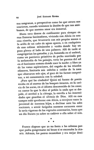 Josf: EUSTASIO RIVERA
nos sangraron, o perspectivas como las que otrora noS
sonrieron, cuando teníamos la ilusión de que nos amá-
bamos, de que nuestro amor era inmortal.
Hasta tuve deseos de confinarme para siempre en
,esas llanuras fascinadoras, viviendo con Alicia en una
casa risueña, que levantaría con mis propias manos a
la orilla de un caño de aguas opacas, o en cualquiera
de esas colinas minúsculas y verdes donde hay un
pozo glauco al lado de una palmera. Allí de tarde se
congregarían los ganados, y yo, fumando en el umbral,
<como un patriarca primitivo de pecho suavizado por
la melancolía de los paisajes, vería las puestas del sol
en el horizonte remoto donde nace la noche; y libre ya
de las vanas aspiraciones, del engaño de los triunfos
.efímeros, limitaría mis anhelos a cuidar de la zona
que abarcaran mis ojos, al goce de las faenas campesi-
nas, a mi consonancia con la soledad.
¿Para qué las ciudades? Quizá mi fuente de poesía
estaba en el secreto de los bosques intactos, en la cari-
-cia de las auras, en el idioma desconocido de las cosas;
en cantar lo que le dice al peñón la onda que se des-
pide, el arrebol a la ciénaga, la estrella a las inmensi-
dades que guardan el silencio de Dios. Allí en esos
-campos soñé quedarme con Alicia, a envejecer entre la
juventud de nuestros hijos, a declinar ante los soles
nacientes, a sentir fatigados nuestros corazones entre
la savia vigorosa de los vegetales centenarios, hasta que
un día llorara yo sobre su cadáver o ella sobre el mío.
*
* *
Franco dispuso que yo no fuera a las sabanas por-
,que podía gangrenarse mi brazo si se enconaba la cica-
.triz. Además, los potros escaseaban y era mejor desti-
 