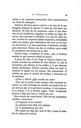 LA VORÁGINE
95
nados a los vaqueros reconocidos. Este razonamiento
me llenó de amargura.
Salieron del hato quince jinetes a las dos de la ma-
drugada, después de apurar el sorbo de café tinto tra-
,dicional. Al lado de las monturas, sobre el ijar dere-
cho de las caballerías, colgaban en rollos las sogasHa-
neras, cuyo extremo se anudaba a la cola de cada tro-
tón. Lucían los vaqueros sendos bayetones, extendidos
;sobrelos muslos, para defenderse del toro en los lan-
.cesfrecuentes, y al cinto portaban el dentado cuchillo
para descornar. Franco me dio el revólver, pero colgó
.su wínchester del borrén de la silla.
Volvió luego a rendirme el sueño. ¡Ah, si hubiera
:sentido lo que entonces debió de pasar!
A poco de salir el sol, llegó el mulato Correa tra-
yendo reatados los caballos de don Rafael. Le salí al
encuentro, por delante de los toldos, y vi que Barrera
estaba afeitándose. Clarita, sentada sobre un baúl, le
sostenía el espejo con las manos. Sin contestarles el
saludo, me puse al estribo del mulato y entramos en
la conaleja.
-¿Viste a Alicia? ¿Qué recado me traes?
-Con eya no pude verme porque taba yorando en-
cerráa. La niña Griselda les mandó esta maleta de ro-
pa, será pa que se le presenten mudaos. A tóo momen-
to se asoma, a ve si ustedes yegan. Taba' arreglando
petacas y dijo que hoy se venían pa acá..
Esta noticia me tornó jovial. ¡Por fin mi compañera
vendría a buscarme!
-¿Y llegarán en la curiara?
-La patrona hizo dejá tres cabay<?s.
-¿Y te preguntaron por mí?
-Mi mama me dijo que usté le iba a yená al hom-
bre la cabeza de cuentos.
 
