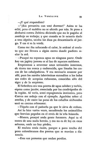 LA VOllÁGINE 99
-¿Y qué respondiste?
-"¡Esa personita con usté duerme!" Asina se las
<eché,pero el maldito no se ofende por náa. Se puso a
.desbarrá contra Zubieta diciendo que no le pagaba al
.zambaje su trabajo; y que cuando se le ocurría darle
.a uno alguito, sacaba los daos pa descamisarlo al jue-
go. Y esa sí es la verdá.
Como me iba sofocando el calor, le ordené al mula-
to que me llevara a algún estero donde pudiera sa-
,ciar la sed.
, -Puaquí no topamos agua en ninguna parte. Onde
hay un jagiiey jamoso es allao de aqueyos médanos.
Empezamos a atravesar unos terronales inmensos,
de tierra tan reseca y endurecida, que limaba los eas-
<os de las cabalgaduras. Y era necesario avanzar por
allí, pues los zurales laberínticos extendían a los lados
sus redes de acequias exhaustas, conocidas sólo del
tigre y de la serpiente.
El bebedero era una poceta de agua salobre y turbia,
espesa como jarabe, ensuciada por los cuadrúpedos de
la región. Al verla, sentí repugnancia instintiva, pero
Correa me sedujo con el ejemplo. Agachóse sobre el
estribo, y de entre las patas de los caballos sitibundos
~acó su cuerno rebosante.
- Tápelo con el pañuelo pa que le sirva de cedazo.
Así lo hice varias veces, sacudiendo los animalillos
..que hervían pegados en el revés de la' tela húmeda.
-Blanco, puaquí anda gente forastera. Aquí ta el
-rastro de una mula herráa, yeso no es de ley en estas
~abanas, ande no hay piedra.
El mulato tenía razón, porque a poco trecho del
pozo columbramos dos puntos que se movían a dis-
tancia.
-Esas son personas que andan perdías.
 