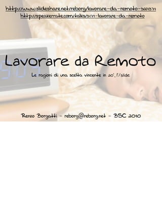 http://www.slideshare.net/reborg/lavorare-da-remoto-3664374
     http://speakerrate.com/talks/3179-lavorare-da-remoto




Lavorare da Remoto
               Le ragioni di una scelta vincente




      Renzo Borgatti - reborg@reborg.net - BSC     2010
 
