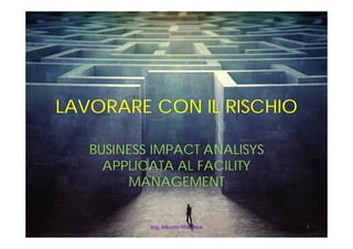 LAVORARE CON IL RISCHIO
BUSINESS IMPACT ANALISYS
APPLICATA AL FACILITY
MANAGEMENT
Ing. Alberto Monziani 1
 