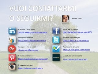 Simone Serni
http://it.linkedin.com/in/simoneserni
LinkedIn: simoneserni
simone.serni@gmail.com
https://it.pinterest.com/simoneserni/
https://www.facebook.com/sim1973
https://twitter.com/MediaMktgIT
https://about.me/simone.serni
https://it.foursquare.com/simsern
http://www.slideshare.net/simsern
Facebook: sim1973
Twitter: MediaMktgITSlideshare: simsern
Foursquare: simsernGoogle+: simone serni
About.me: simone.serniPinterest: simsern
Instagram: simsern
https://instagram.com/simsern
 