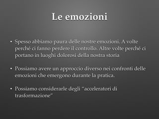 Le emozioni
• Spesso abbiamo paura delle nostre emozioni. A volte
perché ci fanno perdere il controllo. Altre volte perché ci
portano in luoghi dolorosi della nostra storia!
• Possiamo avere un approccio diverso nei confronti delle
emozioni che emergono durante la pratica.!
• Possiamo considerarle degli “acceleratori di
trasformazione”
 