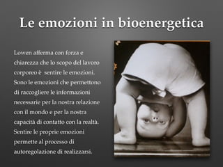 Le emozioni in bioenergetica
!
Lowen afferma con forza e
chiarezza che lo scopo del lavoro
corporeo è sentire le emozioni.
Sono le emozioni che permettono
di raccogliere le informazioni
necessarie per la nostra relazione
con il mondo e per la nostra
capacità di contatto con la realtà.
Sentire le proprie emozioni
permette al processo di
autoregolazione di realizzarsi.
 